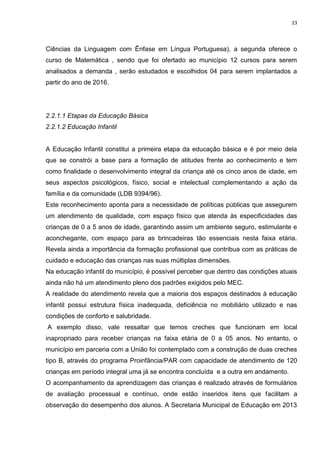 23
Ciências da Linguagem com Ênfase em Língua Portuguesa), a segunda oferece o
curso de Matemática , sendo que foi ofertado ao município 12 cursos para serem
analisados a demanda , serão estudados e escolhidos 04 para serem implantados a
partir do ano de 2016.
2.2.1.1 Etapas da Educação Básica
2.2.1.2 Educação Infantil
A Educação Infantil constitui a primeira etapa da educação básica e é por meio dela
que se constrói a base para a formação de atitudes frente ao conhecimento e tem
como finalidade o desenvolvimento integral da criança até os cinco anos de idade, em
seus aspectos psicológicos, físico, social e intelectual complementando a ação da
família e da comunidade (LDB 9394/96).
Este reconhecimento aponta para a necessidade de políticas públicas que assegurem
um atendimento de qualidade, com espaço físico que atenda às especificidades das
crianças de 0 a 5 anos de idade, garantindo assim um ambiente seguro, estimulante e
aconchegante, com espaço para as brincadeiras tão essenciais nesta faixa etária.
Revela ainda a importância da formação profissional que contribua com as práticas de
cuidado e educação das crianças nas suas múltiplas dimensões.
Na educação infantil do município, é possível perceber que dentro das condições atuais
ainda não há um atendimento pleno dos padrões exigidos pelo MEC.
A realidade do atendimento revela que a maioria dos espaços destinados à educação
infantil possui estrutura física inadequada, deficiência no mobiliário utilizado e nas
condições de conforto e salubridade.
A exemplo disso, vale ressaltar que temos creches que funcionam em local
inapropriado para receber crianças na faixa etária de 0 a 05 anos. No entanto, o
município em parceria com a União foi contemplado com a construção de duas creches
tipo B, através do programa Proinfância/PAR com capacidade de atendimento de 120
crianças em período integral uma já se encontra concluída e a outra em andamento.
O acompanhamento da aprendizagem das crianças é realizado através de formulários
de avaliação processual e contínuo, onde estão inseridos itens que facilitam a
observação do desempenho dos alunos. A Secretaria Municipal de Educação em 2013
 