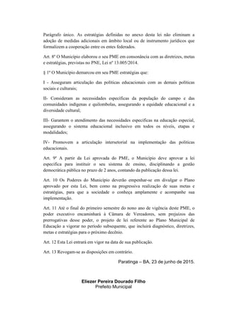 Parágrafo único. As estratégias definidas no anexo desta lei não eliminam a
adoção de medidas adicionais em âmbito local ou de instrumento jurídicos que
formalizem a cooperação entre os entes federados.
Art. 8º O Município elaborou o seu PME em consonância com as diretrizes, metas
e estratégias, previstas no PNE, Lei nº 13.005/2014.
§ 1º O Município demarcou em seu PME estratégias que:
I - Asseguram articulação das políticas educacionais com as demais políticas
sociais e culturais;
II- Consideram as necessidades específicas da população do campo e das
comunidades indígenas e quilombolas, assegurando a equidade educacional e a
diversidade cultural;
III- Garantem o atendimento das necessidades especificas na educação especial,
assegurando o sistema educacional inclusivo em todos os níveis, etapas e
modalidades;
IV- Promovem a articulação intersetorial na implementação das politicas
educacionais.
Art. 9º A partir da Lei aprovada do PME, o Município deve aprovar a lei
especifica para instituir o seu sistema de ensino, disciplinando a gestão
democrática pública no prazo de 2 anos, contando da publicação dessa lei.
Art. 10 Os Poderes do Município deverão empenhar-se em divulgar o Plano
aprovado por esta Lei, bem como na progressiva realização de suas metas e
estratégias, para que a sociedade o conheça amplamente e acompanhe sua
implementação.
Art. 11 Até o final do primeiro semestre do nono ano de vigência deste PME, o
poder executivo encaminhará à Câmara de Vereadores, sem prejuízos das
prerrogativas desse poder, o projeto de lei referente ao Plano Municipal de
Educação a vigorar no período subsequente, que incluirá diagnóstico, diretrizes,
metas e estratégias para o próximo decênio.
Art. 12 Esta Lei entrará em vigor na data de sua publicação.
Art. 13 Revogam-se as disposições em contrário.
Paratinga – BA, 23 de junho de 2015.
Eliezer Pereira Dourado Filho
Prefeito Municipal
 