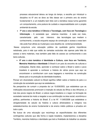 29
processo educacional deixou ao longo do tempo, a escolha por introduzir a
disciplina no 6º ano se deve ao fato desse ser o primeiro ano do ensino
fundamental II, e um trabalho bem feito com a temática nessa turma garantirá
um comportamento, uma postura de cuidado e responsabilidade com o projeto
ambiental da escola.
 7º ano o eixo temático é Ciência e Tecnologia, com foco em Tecnologia e
Informação - A sociedade que estamos inseridos é cada vez mais,
caracterizada pelo uso intensivo das tecnologias que mediam o
conhecimento, a escola enquanto espaço de construção e acesso a esse bem
não pode ficar alheia as mudanças e aos desafios da contemporaneidade.
Nessa conjuntura uma educação pública de qualidade ganha importância
redobrada, pois é nela que estão às camadas excluídas não apenas pela falta do
acesso a bens materiais, mas também pela falta do acesso ao conhecimento e aos
bens culturais.
 8º ano o eixo temático é Identidade e Cultura, com foco em Território,
Memória Histórica e Identidade O Brasil é um país do encontro de culturas e
civilizações. Diante disto, aprender e conhecer sobre o Brasil e sobre o povo
brasileiro é aprender a conhecer a historia de vários povos que aqui se
encontraram e contribuíram com suas bagagens e memórias na construção
desse país e na produção da identidade brasileira.
Pensar em diversidade cultural no Brasil significa refletir sobre a história do país e a
construção da sociedade que aqui se estabeleceu.
Na perspectiva de cumprir a proposta da Lei 10.639/2003, que estabelece que as
instituições educacionais promovam à inserção do estudo da África e dos Africanos, a
luta dos povos negros do Brasil, a cultura negra brasileira e o negro na formação da
sociedade nacional de modo a resgatar a sua contribuição na área social, econômica e
política, pertinentes a historia do Brasil. E a lei Nº. 11.645/2008 que estabelece a
obrigatoriedade do estudo da história e cultura afrobrasileira e indígena nos
estabelecimentos de ensino fundamental e de ensino médio públicos e privados em
todo o país.
Na busca de uma educação que reconheça as especificidades dos diferentes
contingentes culturais que dão forma à nação brasileira, implantaremos a disciplina
Território, memória histórica e identidade que terá a finalidade de trabalhar os estudos
 