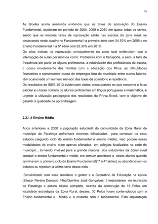 35
As tabelas acima analisada evidencia que as taxas de aprovação do Ensino
Fundamental, oscilaram no período de 2008, 2009 e 2010 em quase todas as séries,
sendo que as maiores taxas de reprovação estão nas escolas da zona rural, se
destacando neste quadro no Fundamental I a primeira série com 34.70% em 2008 e no
Ensino Fundamental II a 5ª série com 32.30% em 2010.
Os altos índices de reprovação principalmente na zona rural evidenciam que a
interrupção de aulas por motivos como: Problemas com o transporte, a seca, a falta de
frequência por parte de alguns professores, a rotatividade dos profissionais da escola,
o pouco envolvimento das famílias com a educação dos filhos, as dificuldades
financeiras e consequente busca de empregos fora do município entre outros fatores,
têm ocasionado um número elevado das taxas de abandono e repetência.
Os resultados do IDEB 2013 evidenciam dados preocupantes no que concerne o fluxo
escolar e o baixo número de alunos proficientes em língua portuguesa e matemática, é
urgente a utilização pedagógica dos resultados da Prova Brasil, com o objetivo de
garantir a qualidade da aprendizagem.
2.2.1.4 Ensino Médio
Anos anteriores a 2000 a população estudantil da comunidade da Zona Rural do
município de Paratinga enfrentava enormes dificuldades para continuar os seus
estudos (segundo ciclo do ensino fundamental e ensino médio), isso porque essas
modalidades de ensino eram apenas ofertadas em colégios localizados na sede do
município , tornando inviável para a grande maioria dos estudantes da Zonar rural
concluir o ensino fundamental e médio, era comum acontecer a esses alunos quando
terminavam o primeiro ciclo do Ensino Fundamental(1ª a 4ª séries) ou abandonavam os
estudos ou repetiam a última série desse ciclo .
Sensibilizado com essa realidade o gestor e o Secretário de Educação na época
(Eliezer Pereira Dourado Filho/Quintino José Gonçalves ) implantaram no município
de Paratinga o ensino básico completo, através da construção de 16 Polos em
localidade estratégias da Zona Rural, desses, 05 Polos foram contemplados com o
Ensino fundamental e Médio e o restante com o fundamental. Esta implantação
 