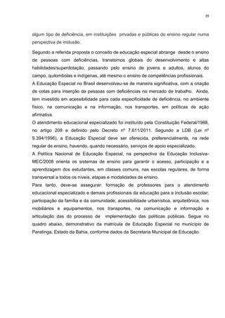 39
algum tipo de deficiência, em instituições privadas e públicas do ensino regular numa
perspectiva de inclusão.
Segundo a referida proposta o conceito de educação especial abrange desde o ensino
de pessoas com deficiências, transtornos globais do desenvolvimento e altas
habilidades/superdotação, passando pelo ensino de jovens e adultos, alunos do
campo, quilombolas e indígenas, até mesmo o ensino de competências profissionais.
A Educação Especial no Brasil desenvolveu-se de maneira significativa, com a criação
de cotas para inserção de pessoas com deficiências no mercado de trabalho. Ainda,
tem investido em acessibilidade para cada especificidade de deficiência, no ambiente
físico, na comunicação e na informação, nos transportes, em políticas de ação
afirmativa.
O atendimento educacional especializado foi instituído pela Constituição Federal/1988,
no artigo 208 e definido pelo Decreto nº 7.611/2011. Segundo a LDB (Lei nº
9.394/1996), a Educação Especial deve ser oferecida, preferencialmente, na rede
regular de ensino, havendo, quando necessário, serviços de apoio especializado.
A Política Nacional de Educação Especial, na perspectiva da Educação Inclusiva-
MEC/2008 orienta os sistemas de ensino para garantir o acesso, participação e a
aprendizagem dos estudantes, em classes comuns, nas escolas regulares, de forma
transversal a todos os níveis, etapas e modalidades de ensino.
Para tanto, deve-se assegurar: formação de professores para o atendimento
educacional especializado e demais profissionais da educação para a inclusão escolar;
participação da família e da comunidade; acessibilidade urbanística, arquitetônica, nos
mobiliários e equipamentos, nos transportes, na comunicação e informação e
articulação das do processo de implementação das políticas públicas. Segue no
quadro abaixo, demonstrativo da matrícula de Educação Especial no município de
Paratinga, Estado da Bahia, conforme dados da Secretaria Municipal de Educação.
 