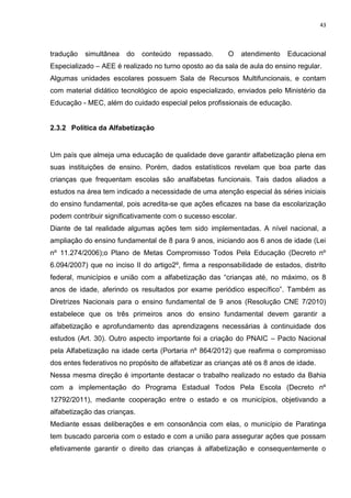 43
tradução simultânea do conteúdo repassado. O atendimento Educacional
Especializado – AEE é realizado no turno oposto ao da sala de aula do ensino regular.
Algumas unidades escolares possuem Sala de Recursos Multifuncionais, e contam
com material didático tecnológico de apoio especializado, enviados pelo Ministério da
Educação - MEC, além do cuidado especial pelos profissionais de educação.
2.3.2 Política da Alfabetização
Um país que almeja uma educação de qualidade deve garantir alfabetização plena em
suas instituições de ensino. Porém, dados estatísticos revelam que boa parte das
crianças que frequentam escolas são analfabetas funcionais. Tais dados aliados a
estudos na área tem indicado a necessidade de uma atenção especial às séries iniciais
do ensino fundamental, pois acredita-se que ações eficazes na base da escolarização
podem contribuir significativamente com o sucesso escolar.
Diante de tal realidade algumas ações tem sido implementadas. A nível nacional, a
ampliação do ensino fundamental de 8 para 9 anos, iniciando aos 6 anos de idade (Lei
nº 11.274/2006);o Plano de Metas Compromisso Todos Pela Educação (Decreto nº
6.094/2007) que no inciso II do artigo2º, firma a responsabilidade de estados, distrito
federal, municípios e união com a alfabetização das “crianças até, no máximo, os 8
anos de idade, aferindo os resultados por exame periódico específico”. Também as
Diretrizes Nacionais para o ensino fundamental de 9 anos (Resolução CNE 7/2010)
estabelece que os três primeiros anos do ensino fundamental devem garantir a
alfabetização e aprofundamento das aprendizagens necessárias à continuidade dos
estudos (Art. 30). Outro aspecto importante foi a criação do PNAIC – Pacto Nacional
pela Alfabetização na idade certa (Portaria nº 864/2012) que reafirma o compromisso
dos entes federativos no propósito de alfabetizar as crianças até os 8 anos de idade.
Nessa mesma direção é importante destacar o trabalho realizado no estado da Bahia
com a implementação do Programa Estadual Todos Pela Escola (Decreto nº
12792/2011), mediante cooperação entre o estado e os municípios, objetivando a
alfabetização das crianças.
Mediante essas deliberações e em consonância com elas, o município de Paratinga
tem buscado parceria com o estado e com a união para assegurar ações que possam
efetivamente garantir o direito das crianças à alfabetização e consequentemente o
 