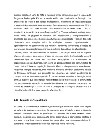 44
sucesso escolar. A partir de 2012 o município firmou compromisso com o estado pelo
Programa Todos pela Escola e desde então vem realizando a formação dos
professores do 1º ano e das classes multisseriadas, inicialmente em língua portuguesa
e a partir de 2013 também em matemática. Complementando este trabalho, em 2013 o
município aderiu ao Pacto nacional Pela Alfabetização na idade certa – PNAIC,
ampliando a formação para os professores do 2º e 3º anos e classes multisseriadas.
Ainda dentro da proposta o município tem possibilitado o acompanhamento e
orientação das ações dos docentes das turmas de alfabetização. Também tem sido
dispensada uma atenção maior às avaliações externas, oportunizando o
aprofundamento no conhecimento das mesmas, bem como incentivando a criação de
instrumentos de avaliação tendo em vista a melhoria das práticas de alfabetização.
Contudo, ainda que consideremos os avanços, o município ainda precisa superar
algumas dificuldades para garantir a todas as crianças o direito à alfabetização plena. É
necessário que se pense em propostas pedagógicas que contemplem as
especificidades dos educandos, bem como as particularidades das comunidades do
campo, quilombolas e da população itinerante. Outro ponto que merece atenção é em
relação às crianças deficientes, uma vez que o município ainda não possui uma política
de formação continuada que possibilite aos docentes um melhor atendimento às
crianças com necessidades especiais. É preciso também incentivar a formação inicial
em nível superior que contemple às necessidades atuais da educação e a continuidade
dos programas de formação continuada direcionadas aos docentes que atuam nas
turmas de alfabetização, tendo em vista a utilização de tecnologias educacionais e a
diversidade de métodos no processo de alfabetização.
2.3.3 Educação em Tempo Integral
As bases de uma concepção de educação escolar que alcançasse áreas mais amplas
da cultura, da socialização primária, da preparação para o trabalho e para a cidadania
estavam presentes desde os primórdios do percurso de Anísio Teixeira, como
pensador e político. Essa concepção foi sendo desenvolvida e aperfeiçoada por toda a
sua obra e envolveu diversos elementos, entre eles: sua permanente defesa do
aumento da jornada escolar discente nos diferentes níveis de ensino.
 