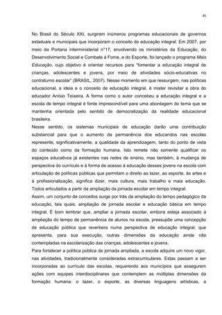 45
No Brasil do Século XXI, surgiram inúmeros programas educacionais de governos
estaduais e municipais que incorporam o conceito de educação integral. Em 2007, por
meio da Portaria interministerial n°17, envolvendo os ministérios da Educação, do
Desenvolvimento Social e Combate à Fome, e do Esporte, foi lançado o programa Mais
Educação, cujo objetivo é orientar recursos para “fomentar a educação integral de
crianças, adolescentes e jovens, por meio de atividades sócio-educativas no
contraturno escolar” (BRASIL, 2007). Nesse momento em que ressurgem, nas políticas
educacional, a ideia e o conceito de educação integral, é mister revisitar a obra do
educador Anísio Teixeira. A forma como o autor concebeu a educação integral e a
escola de tempo integral é fonte imprescindível para uma abordagem do tema que se
mantenha orientada pelo sentido de democratização da realidade educacional
brasileira.
Nesse sentido, os sistemas municipais de educação darão uma contribuição
substancial para que o aumento da permanência dos educandos nas escolas
represente, significativamente, a qualidade da aprendizagem, tanto do ponto de vista
do conteúdo como da formação humana. Isto remete não somente qualificar os
espaços educativos já existentes nas redes de ensino, mas também, à mudança de
perspectiva do currículo e à forma de acesso à educação desses jovens na escola com
articulação de políticas públicas que permitam o direito ao lazer, ao esporte, às artes e
à profissionalização, significa dizer, mais cultura, mais trabalho e mais educação.
Todos articulados a partir da ampliação da jornada escolar em tempo integral.
Assim, um conjunto de conceitos surge por trás da ampliação do tempo pedagógico da
educação, tais quais: ampliação de jornada escolar e educação básica em tempo
integral. É bom lembrar que, ampliar a jornada escolar, embora esteja associado à
ampliação do tempo de permanência de alunos na escola, pressupõe uma concepção
de educação pública que reverbera numa perspectiva de educação integral, que
apresenta, para sua execução, outras dimensões da educação ainda não
contempladas na escolarização das crianças, adolescentes e jovens.
Para fortalecer a política pública de jornada ampliada, a escola adquire um novo vigor,
nas atividades, tradicionalmente consideradas extracurriculares. Estas passam a ser
incorporadas ao currículo das escolas, requerendo aos municípios que assegurem
ações com equipes interdisciplinares que contemplem as múltiplas dimensões da
formação humana: o lazer, o esporte, as diversas linguagens artísticas, a
 
