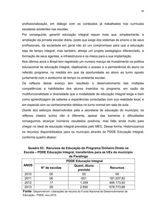 46
profissionalização, em diálogo com os conteúdos já trabalhados nos currículos
escolares existentes nas escolas.
Por conseguinte, garantir educação integral requer mais que, simplesmente, a
ampliação da jornada escolar diária, posto que exige dos sistemas de ensino e de seus
profissionais, da sociedade em geral não só um compromisso para que a educação
seja de tempo integral, mas também, almeja um projeto pedagógico diferenciado, a
formação de seus agentes, a infraestrutura e os meios para a sua implantação.
Nos últimos anos o Brasil tem registrado um numero maciço de investimento na política
educacional de educação integral, objetivando o acesso e a permanência do aluno no
referido programa, na medida em que da oportunidade ao aluno ao turno oposto
juntamente com o acréscimo de tempo no ambiente escolar.
Os reflexos desse avanço tem resultado o desenvolvimento das múltiplas
competências e habilidades dos alunos inseridos no programa, em razão da
multifuncionalidade e diversidade que a modalidade de educação integral exige e bem
como aprendizagem de saberes e experiências conectadas com sua realidade local, e
em especial com os conhecimentos obtidos no turno normal em sala de aula.
Diante dos esforços desenvolvidos pela a secretaria de educação do município, os
reflexos citados acima não é diferente, apesar das barreiras e dificuldades
conseguimos alcançar inúmeros resultados positivos, mas falta ainda muito para
chegar no ideal de educação integral previstos pelo MEC. Desse forma, Historicizamos
os recursos disponibilizados para os município através do PDDE Educação Integral,
conforme quadro abaixo:
Quadro 03 . Recursos da Educação do Programa Dinheiro Direto na
Escola – PDDE Educação Integral, transferidos para as UEx do município
de Paratinga
ANOS
PDDE Educação Integral
N° de escolas
Quant. Aluno
previsto
Recursos
2010 00 00 00
2011 06 651 181.207,82
2012 17 1.359 485.173,92
2013 28 2.692 978.773,88
Fonte: Disponível em: Liberações de recurso do Fundo Nacional de Desenvolvimento da
Educação - FNDE, ano 2015.
 