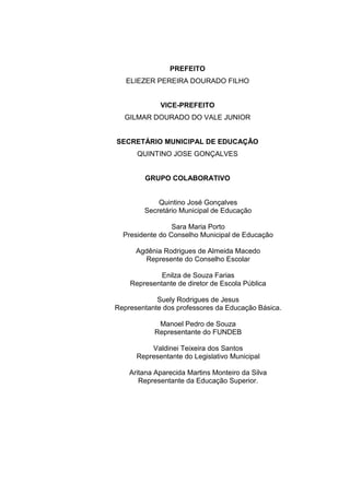 2
PREFEITO
ELIEZER PEREIRA DOURADO FILHO
VICE-PREFEITO
GILMAR DOURADO DO VALE JUNIOR
SECRETÁRIO MUNICIPAL DE EDUCAÇÃO
QUINTINO JOSE GONÇALVES
GRUPO COLABORATIVO
Quintino José Gonçalves
Secretário Municipal de Educação
Sara Maria Porto
Presidente do Conselho Municipal de Educação
Agdênia Rodrigues de Almeida Macedo
Represente do Conselho Escolar
Enilza de Souza Farias
Representante de diretor de Escola Pública
Suely Rodrigues de Jesus
Representante dos professores da Educação Básica.
Manoel Pedro de Souza
Representante do FUNDEB
Valdinei Teixeira dos Santos
Representante do Legislativo Municipal
Aritana Aparecida Martins Monteiro da Silva
Representante da Educação Superior.
 