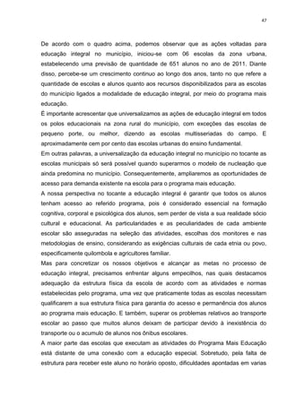 47
De acordo com o quadro acima, podemos observar que as ações voltadas para
educação integral no município, iniciou-se com 06 escolas da zona urbana,
estabelecendo uma previsão de quantidade de 651 alunos no ano de 2011. Diante
disso, percebe-se um crescimento continuo ao longo dos anos, tanto no que refere a
quantidade de escolas e alunos quanto aos recursos disponibilizados para as escolas
do município ligados a modalidade de educação integral, por meio do programa mais
educação.
É importante acrescentar que universalizamos as ações de educação integral em todos
os polos educacionais na zona rural do município, com exceções das escolas de
pequeno porte, ou melhor, dizendo as escolas multisseriadas do campo. E
aproximadamente cem por cento das escolas urbanas do ensino fundamental.
Em outras palavras, a universalização da educação integral no município no tocante as
escolas municipais só será possível quando superarmos o modelo de nucleação que
ainda predomina no município. Consequentemente, ampliaremos as oportunidades de
acesso para demanda existente na escola para o programa mais educação.
A nossa perspectiva no tocante a educação integral é garantir que todos os alunos
tenham acesso ao referido programa, pois é considerado essencial na formação
cognitiva, corporal e psicológica dos alunos, sem perder de vista a sua realidade sócio
cultural e educacional. As particularidades e as peculiaridades de cada ambiente
escolar são asseguradas na seleção das atividades, escolhas dos monitores e nas
metodologias de ensino, considerando as exigências culturais de cada etnia ou povo,
especificamente quilombola e agricultores familiar.
Mas para concretizar os nossos objetivos e alcançar as metas no processo de
educação integral, precisamos enfrentar alguns empecilhos, nas quais destacamos
adequação da estrutura física da escola de acordo com as atividades e normas
estabelecidas pelo programa, uma vez que praticamente todas as escolas necessitam
qualificarem a sua estrutura física para garantia do acesso e permanência dos alunos
ao programa mais educação. E também, superar os problemas relativos ao transporte
escolar ao passo que muitos alunos deixam de participar devido à inexistência do
transporte ou o acumulo de alunos nos ônibus escolares.
A maior parte das escolas que executam as atividades do Programa Mais Educação
está distante de uma conexão com a educação especial. Sobretudo, pela falta de
estrutura para receber este aluno no horário oposto, dificuldades apontadas em varias
 