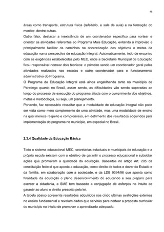 48
áreas como transporte, estrutura física (refeitório, e sala de aula) e na formação do
monitor, dentre outras.
Outro fator, destacar a inexistência de um coordenador especifico para nortear e
orientar as atividades referentes ao Programa Mais Educação, evitando o improviso e
principalmente facilitar os caminhos na concretização dos objetivos e metas da
educação numa perspectiva de educação integral. Automaticamente, indo de encontro
com as exigências estabelecidas pelo MEC, onde a Secretaria Municipal de Educação
ficou responsável nomear dois técnicos: o primeiro sendo um coordenador geral pelas
atividades realizadas nas escolas e outro coordenador para o funcionamento
administrativo do Programa.
O Programa de Educação Integral está ainda engatilhando tanto no município de
Paratinga quanto no Brasil, assim sendo, as dificuldades vão sendo superadas ao
longo do processo de execução do programa aliada com o cumprimento dos objetivos,
metas e metodologia, ou seja, um planejamento.
Portando, faz necessário ressaltar que a modalidade de educação integral não pode
ser vista como mero complemento de uma atividade, mas uma modalidade de ensino
na qual merece respeito e compromisso, em detrimento dos resultados adquiridos pela
implementação do programa no município, em especial no Brasil.
2.3.4 Qualidade da Educação Básica
Todo o sistema educacional MEC, secretarias estaduais e municipais de educação e a
própria escola existem com o objetivo de garantir o processo educacional e subsidiar
ações que promovam a qualidade da educação. Baseados no artigo Art. 205 da
constituição federal que aponta a educação, como direito de todos e dever do Estado e
da família, em colaboração com a sociedade, e da LDB 9394/96 que aponta como
finalidade da educação o pleno desenvolvimento do educando e seu preparo para
exercer a cidadania, a SME tem buscado a conjugação de esforços no intuito de
garantir ao aluno o direito prescrito pela lei.
A tabela abaixo apresenta resultados adquiridos nas cinco ultimas avaliações externas
no ensino fundamental e revelam dados que servirão para nortear a proposta curricular
do município no intuito de promover o aprendizado adequado.
 