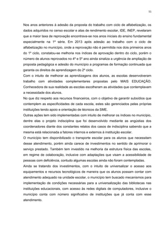51
Nos anos anteriores à adesão da proposta do trabalho com ciclo de alfabetização, os
dados adquiridos no censo escolar e atas de rendimento escolar, IDE, INEP, revelaram
que a maior taxa de reprovação encontrava-se nos anos iniciais do ensino fundamental
especialmente na 1ª série. Em 2013 após adesão ao trabalho com o ciclo de
alfabetização no município, onde a reprovação não é permitida nos dois primeiros anos
do 1º ciclo, constatou-se melhoria nos índices de aprovação dentro do ciclo, porém o
número de alunos reprovados no 4º e 5º ano ainda sinaliza a urgência de ampliação de
proposta pedagógica e adesão do município a programas de formação continuada que
garanta os direitos de aprendizagem do 2º ciclo.
Com o intuito de melhorar as aprendizagens dos alunos, as escolas desenvolveram
trabalho com atividades complementares propostas pelo MAIS EDUCAÇÃO.
Conhecedora de sua realidade as escolas escolheram as atividades que contemplavam
a necessidade dos alunos.
No que diz respeito aos recursos financeiros, com o objetivo de garantir subsídios que
contemplem as especificidades de cada escola, estes são gerenciados pelas próprias
instituições tendo apoio e orientação de técnicos da SME.
Outras ações tem sido implementadas com intuito de melhorar os índices no município,
dentre elas o projeto indisciplina que foi desenvolvido mediante as angústias dos
coordenadores diante dos constantes relatos dos casos de indisciplina sabendo que a
mesma está relacionada a fatores internos e externos à instituição escolar.
O município tem disponibilizado o transporte escolar para os alunos que necessitam
desse atendimento, porém ainda carece de investimentos no sentido de aprimorar o
serviço prestado. Também tem investido na melhoria da estrutura física das escolas,
em regime de colaboração, inclusive com adaptações que visam a acessibilidade de
pessoas com deficiência, contudo algumas escolas ainda não foram contempladas.
Ainda se tratando dos investimentos, com o intuito de universalizar o acesso aos
equipamentos e recursos tecnológicos de maneira que os alunos possam contar com
atendimento adequado na unidade escolar, o município tem buscado mecanismos para
implementação de condições necessárias para a universalização das bibliotecas nas
instituições educacionais, com acesso às redes digitais de computadores, inclusive o
município conta com número significativo de instituições que já conta com esse
atendimento.
 