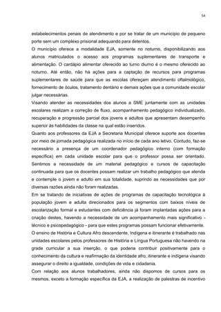 54
estabelecimentos penais de atendimento e por se tratar de um município de pequeno
porte sem um complexo prisional adequando para detentos.
O município oferece a modalidade EJA, somente no noturno, disponibilizando aos
alunos matriculados o acesso aos programas suplementares de transporte e
alimentação. O cardápio alimentar oferecido ao turno diurno é o mesmo oferecido ao
noturno. Até então, não há ações para a captação de recursos para programas
suplementares de saúde para que as escolas ofereçam atendimento oftalmológico,
fornecimento de óculos, tratamento dentário e demais ações que a comunidade escolar
julgar necessárias.
Visando atender as necessidades dos alunos a SME juntamente com as unidades
escolares realizam a correção de fluxo, acompanhamento pedagógico individualizado,
recuperação e progressão parcial dos jovens e adultos que apresentam desempenho
superior às habilidades da classe na qual estão inseridos.
Quanto aos professores da EJA a Secretaria Municipal oferece suporte aos docentes
por meio de jornada pedagógica realizada no início de cada ano letivo. Contudo, faz-se
necessário a presença de um coordenador pedagógico interno (com formação
específica) em cada unidade escolar para que o professor possa ser orientado.
Sentimos a necessidade de um material pedagógico e cursos de capacitação
continuada para que os docentes possam realizar um trabalho pedagógico que atenda
e contemple o jovem e adulto em sua totalidade, suprindo as necessidades que por
diversas razões ainda não foram realizadas.
Em se tratando de iniciativas de ações de programas de capacitação tecnológica à
população jovem e adulta direcionados para os segmentos com baixos níveis de
escolarização formal e estudantes com deficiência já foram implantadas ações para a
criação destes, havendo a necessidade de um acompanhamento mais significativo -
técnico e psicopedagógico - para que estes programas possam funcionar efetivamente.
O ensino de História e Cultura Afro descendente, Indígena e itinerante é trabalhado nas
unidades escolares pelos professores de História e Língua Portuguesa não havendo na
grade curricular a sua inserção, o que poderia contribuir positivamente para o
conhecimento da cultura e reafirmação da identidade afro, itinerante e indígena visando
assegurar o direito a igualdade, condições de vida e cidadania.
Com relação aos alunos trabalhadores, ainda não dispomos de cursos para os
mesmos, exceto a formação específica da EJA, a realização de palestras de incentivo
 