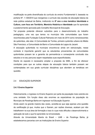 58
modificação na parte diversificada do currículo do ensino Fundamental II, baseada na
portaria Nº. 1.128/2010 que reorganiza o currículo das escolas da educação básica da
rede pública estadual da Bahia, instituindo no 8º ano o eixo temático Identidade e
Cultura, com foco em Território, Memória Histórica e Identidade que foi apreciada
e posteriormente aprovada pelo Conselho Municipal de Educação.
Tal proposta pretende oferecer subsídios para o desenvolvimento do trabalho
pedagógico, uma vez que temos no município três comunidades que foram
reconhecidas pela Fundação Cultural Palmares em maio de 2014 como remanescentes
de quilombos, são elas: A Comunidade de Tomba, primeiro quilombo urbano do Médio
São Francisco, a Comunidade de Barro e Comunidade de Lagoa do Jacaré.
A educação quilombola no município encontra-se ainda em estruturação, nesse
contexto é importante garantir que os estudantes provenientes de comunidades
quilombolas possam ter a garantia da permanência e conseqüente conclusão dos
estudos e no seu percurso sejam respeitadas suas especificidades.
Diante do exposto é necessário ampliar a proposta da SME, a fim de oferecer
condições para que as outras etapas da educação básica também possam ser
contempladas em sua grade curricular disciplinas que abordem as temáticas em
questão.
2.4 EDUCAÇÃO SUPERIOR
2.4.1 Ensino Superior
Historicamente, o ingresso no Ensino Superior por parte da população mais carente era
uma raridade. Em função disso são enormes as expectativas da população do
Município de Paratinga Bahia em ingressar na Educação Superior.
Ainda assim na grande maioria das vezes, acredita-se que seja apenas uma questão
de certificação já que, muitos que o fizeram, por razões diversas, acabam por não
trabalharem na sua área de formação e isso é o que mais dificulta o desenvolvimento e
aplicação de tudo o que foi aprendido na Universidade.
Através da Universidade Aberta do Brasil – UAB – de Paratinga Bahia, já
estabelecemos parcerias com as Instituições de Ensino Superior.
 