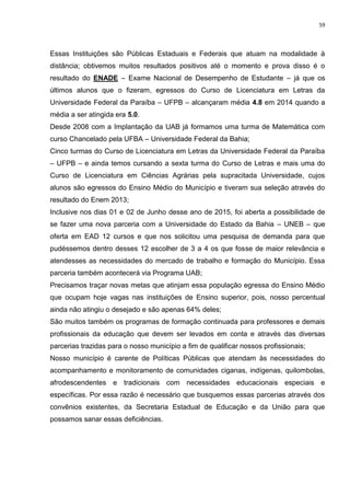 59
Essas Instituições são Públicas Estaduais e Federais que atuam na modalidade à
distância; obtivemos muitos resultados positivos até o momento e prova disso é o
resultado do ENADE – Exame Nacional de Desempenho de Estudante – já que os
últimos alunos que o fizeram, egressos do Curso de Licenciatura em Letras da
Universidade Federal da Paraíba – UFPB – alcançaram média 4.8 em 2014 quando a
média a ser atingida era 5.0.
Desde 2008 com a Implantação da UAB já formamos uma turma de Matemática com
curso Chancelado pela UFBA – Universidade Federal da Bahia;
Cinco turmas do Curso de Licenciatura em Letras da Universidade Federal da Paraíba
– UFPB – e ainda temos cursando a sexta turma do Curso de Letras e mais uma do
Curso de Licenciatura em Ciências Agrárias pela supracitada Universidade, cujos
alunos são egressos do Ensino Médio do Município e tiveram sua seleção através do
resultado do Enem 2013;
Inclusive nos dias 01 e 02 de Junho desse ano de 2015, foi aberta a possibilidade de
se fazer uma nova parceria com a Universidade do Estado da Bahia – UNEB – que
oferta em EAD 12 cursos e que nos solicitou uma pesquisa de demanda para que
pudéssemos dentro desses 12 escolher de 3 a 4 os que fosse de maior relevância e
atendesses as necessidades do mercado de trabalho e formação do Município. Essa
parceria também acontecerá via Programa UAB;
Precisamos traçar novas metas que atinjam essa população egressa do Ensino Médio
que ocupam hoje vagas nas instituições de Ensino superior, pois, nosso percentual
ainda não atingiu o desejado e são apenas 64% deles;
São muitos também os programas de formação continuada para professores e demais
profissionais da educação que devem ser levados em conta e através das diversas
parcerias trazidas para o nosso município a fim de qualificar nossos profissionais;
Nosso município é carente de Políticas Públicas que atendam às necessidades do
acompanhamento e monitoramento de comunidades ciganas, indígenas, quilombolas,
afrodescendentes e tradicionais com necessidades educacionais especiais e
específicas. Por essa razão é necessário que busquemos essas parcerias através dos
convênios existentes, da Secretaria Estadual de Educação e da União para que
possamos sanar essas deficiências.
 