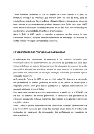 60
Temos inúmeras demandas no que diz respeito ao Ensino Superior e o apoio da
Prefeitura Municipal de Paratinga que mantém além do Polo da UAB, casa do
estudante nas cidades de Barreiras Bahia e Salvador Bahia, o transporte de alunos do
curso de nível superior que estudam em Bom Jesus da Lapa Bahia, tanto os da UNEB
como de outras faculdades privadas/particulares e tudo isso muito tem contribuído para
que tenhamos uma realidade diferente nos próximos anos.
Além do Polo da UAB, existe no município a presença de dois cursos de duas
Faculdades Privadas, as quais oferecem licenciatura em Pedagogia. A Faculdade do
Sertão oferece 160 vagas na modalidade presencial.
2.5 VALORIZAÇÃO DOS PROFISSIONAIS DA EDUCAÇÃO
A valorização dos profissionais de educação é um processo necessário para
construção da base de desenvolvimento de um ensino de qualidade, que deve estar
intimamente ligada ao sistema de financiamento da educação e ao processo de gestão
democrática adotados nos município, através de seus sistemas de ensino para que
possibilitem aos profissionais de educação, formação continuada, piso salarial digno e
efetivação da carreira.
A Constituição Federal de 1988 em seu art. 206, inciso VIII, determina a valorização
dos profissionais do ensino, garantidos, na forma da lei, planos de carreira para o
magistério público, com piso salarial profissional e ingresso exclusivamente por
concurso público de provas e títulos.
Esta valorização também se encontra determinada no artigo 67 da Lei nº 9394/96, que
diz que os sistemas de ensino promoverão a valorização dos profissionais da
educação, assegurado, inclusive nos termos dos estatutos e dos planos de carreira do
magistério público.
A Lei 11.494/07 garante a remuneração dos profissionais docentes, determinando que
pelo menos 60% (sessenta por cento) dos recursos anuais totais dos Fundos serão
destinados ao pagamento da remuneração dos profissionais do magistério da
educação básica.
 