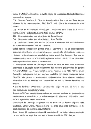 65
Básica (FUNDEB) entre outros. A divisão interna da secretaria está distribuída através
dos seguintes setores:
01) Setor da Coordenação Técnica e Administrativa – Responde pelo Setor pessoal,
alimentação de programas como PDE, PDDE, Mais Educação, ambiente virtual do
SIMEC.
02) Setor da Coordenação Pedagógica – Responde pelas áreas da Educação
Infantil, Ensino Fundamental, Ensino Médio e EJA e o PNAIC.
03) Setor responsável pela alimentação do Censo Escolar
04) Setor responsável pela alimentação do Bolsa Família
05) Setor responsável pelas escolas pequenas (Escolas que tem aproximadamente
50 alunos matriculados no total de 34 escolas.
Esses setores estabelecem pontes entre a Secretaria e os 63 estabelecimento
escolares existentes no território paratinguense, os quais são administrados pelos seus
diretores e demais pessoas vinculadas a essas repartições de ensino. Por sua vez
essas escolas possuem um documento regimental unificado, salvo poucas que fizeram
adequação desse documento á sua realidade.
O município se localiza em uma região carente do oeste da Bahia onde os recursos
destinados a educação advém unicamente dos repasses provenientes do governo
federal (FUNDEB) e de Programas Educacionais Federais como PDE, PDDE e o Mais
Educação, salientamos que os recursos recebidos por esses programas exceto
FUNDEB são geridos e administrados exclusivamente pelos diretores escolares
juntamente com os membros das Associações de Pais e Mestres existentes nas
Escolas.
A escolha do Diretor e Vice-Diretor Escolar ainda é regido na forma de indicação seja
pelo executivo ou legislativo municipal.
Quanto ao PPP das escolas poucas elaboraram e dessas configura um documento que
existe apenas como exigência de obrigatoriedade não e/ou pouco utilizando a devida
eficácia equivalente a esse documento.
O município de Paratinga geograficamente se divide em 05 distintas regiões: Sede,
Caatingas, Santo Onofre, Asfalto e Beira Rio, entre elas estão distribuídos os 63
estabelecimento de ensino da seguinte forma:
Sede - temos 13 escolas municipais, 02 estaduais e 01 particular, há uma construção
de uma creche em etapa final com a capacidade de matricular 200 crianças.
 