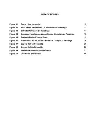 4
LISTA DE FIGURAS
Figura 01 Praça 15 de Novembro 12
Figura 02 Vista Aérea Panorâmica Do Município De Paratinga 13
Figura 03 Entrada Da Cidade De Paratinga 14
Figura 04 Mapa com localização geográfica do Município de Paratinga 15
Figura 05 Festa do Divino Espirito Santo 19
Figura 06 Filarmônica 13 de Junho - História e Tradição – Paratinga 20
Figura 07 Capela de São Sebastião 20
Figura 08 Mastro de São Sebastião 20
Figura 09 Festa do Padroeiro Santo Antônio 21
Figura 10 Quadro de proficiência 50
 
