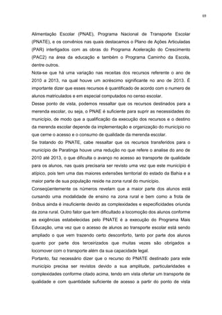 69
Alimentação Escolar (PNAE), Programa Nacional de Transporte Escolar
(PNATE), e os convênios nas quais destacamos o Plano de Ações Articuladas
(PAR) interligados com as obras do Programa Aceleração do Crescimento
(PAC2) na área da educação e também o Programa Caminho da Escola,
dentre outros.
Nota-se que há uma variação nas receitas dos recursos referente o ano de
2010 a 2013, na qual houve um acréscimo significante no ano de 2013. É
importante dizer que esses recursos é quantificado de acordo com o numero de
alunos matriculados e em especial computados no censo escolar.
Desse ponto de vista, podemos ressaltar que os recursos destinados para a
merenda escolar, ou seja, o PNAE é suficiente para suprir as necessidades do
município, de modo que a qualificação da execução dos recursos e o destino
da merenda escolar depende da implementação e organização do município no
que cerne o acesso e o consumo de qualidade da merenda escolar.
Se tratando do PNATE, cabe ressaltar que os recursos transferidos para o
município de Paratinga houve uma redução no que refere o analise do ano de
2010 até 2013, o que dificulta o avanço no acesso ao transporte de qualidade
para os alunos, nas quais precisaria ser revisto uma vez que este município é
atípico, pois tem uma das maiores extensões territorial do estado da Bahia e a
maior parte de sua população reside na zona rural do município.
Conseqüentemente os números revelam que a maior parte dos alunos está
cursando uma modalidade de ensino na zona rural e bem como a frota de
ônibus ainda é insuficiente devido as complexidades e especificidades oriunda
da zona rural. Outro fator que tem dificultado a locomoção dos alunos conforme
as exigências estabelecidas pelo PNATE é a execução do Programa Mais
Educação, uma vez que o acesso de alunos ao transporte escolar está sendo
ampliado o que vem trazendo certo desconforto, tanto por parte dos alunos
quanto por parte dos terceirizados que muitas vezes são obrigados a
locomover com o transporte além da sua capacidade legal.
Portanto, faz necessário dizer que o recurso do PNATE destinado para este
município precisa ser revistos devido a sua amplitude, particularidades e
complexidades conforme citado acima, tendo em vista ofertar um transporte de
qualidade e com quantidade suficiente de acesso a partir do ponto de vista
 
