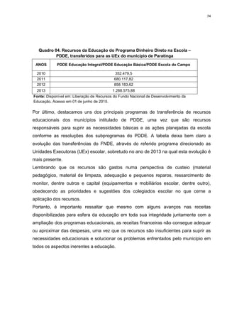 74
Quadro 04. Recursos da Educação do Programa Dinheiro Direto na Escola –
PDDE, transferidos para as UEx do município de Paratinga
ANOS PDDE Educação Integral/PDDE Educação Básica/PDDE Escola do Campo
2010 352.479,5
2011 680.117,82
2012 858.183,62
2013 1.288.575,88
Fonte: Disponível em: Liberação de Recursos do Fundo Nacional de Desenvolvimento da
Educação, Acesso em 01 de junho de 2015.
Por último, destacamos uns dos principais programas de transferência de recursos
educacionais dos municípios intitulado de PDDE, uma vez que são recursos
responsáveis para suprir as necessidades básicas e as ações planejadas da escola
conforme as resoluções dos subprogramas do PDDE. A tabela deixa bem claro a
evolução das transferências do FNDE, através do referido programa direcionado as
Unidades Executoras (UEx) escolar, sobretudo no ano de 2013 na qual esta evolução é
mais presente.
Lembrando que os recursos são gastos numa perspectiva de custeio (material
pedagógico, material de limpeza, adequação e pequenos reparos, ressarcimento de
monitor, dentre outros e capital (equipamentos e mobiliários escolar, dentre outro),
obedecendo as prioridades e sugestões dos colegiados escolar no que cerne a
aplicação dos recursos.
Portanto, é importante ressaltar que mesmo com alguns avanços nas receitas
disponibilizadas para esfera da educação em toda sua integridade juntamente com a
ampliação dos programas educacionais, as receitas financeiras não consegue adequar
ou aproximar das despesas, uma vez que os recursos são insuficientes para suprir as
necessidades educacionais e solucionar os problemas enfrentados pelo município em
todos os aspectos inerentes a educação.
 