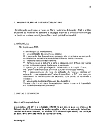 75
3 DIRETRIZES, METAS E ESTRATÉGIAS DO PME
Considerando as diretrizes e metas do Plano Nacional de Educação - PNE e análise
situacional do município no concerne a educação iniciou-se o processo de construção
de diretrizes, metas e estratégias do Plano Municipal de Paratinga-BA
3.1 DIRETRIZES
São diretrizes do PME:
I – erradicação do analfabetismo;
II – universalização do atendimento escolar;
III – superação das desigualdades educacionais, com ênfase na promoção
da cidadania e na erradicação de todas as formas de discriminação;
IV – melhoria da qualidade do ensino;
V – formação para o trabalho e para a cidadania, com ênfase nos valores
morais e éticos em que se fundamenta a sociedade;
VI – promoção do princípio da gestão democrática da educação pública;
VII – promoção humanística, científica, cultura e tecnológica do País;
VIII – estabelecimento de meta de aplicação de recursos públicos em
educação como proporção do Produto Interno Bruto – PIB, que assegure
atendimento às necessidades de expansão, com padrão de qualidade e
equidade;
IX - valorização dos (as) profissionais da educação; e
X - promoção dos princípios de respeito aos direitos humanos, à diversidade
e à sustentabilidade socioambiental.
3.2 METAS E ESTRATÉGIA
Meta 1 – Educação Infantil
Universalizar até 2016, a educação infantil na pré-escola para as crianças de
04(quatro) a 05 (cinco) anos de idade e ampliar a oferta de educação infantil em
creches de forma a atender, no mínimo, 50% (cinquenta por cento) das crianças
de até 03(três) anos até o final da vigência do PME.
Estratégias
 