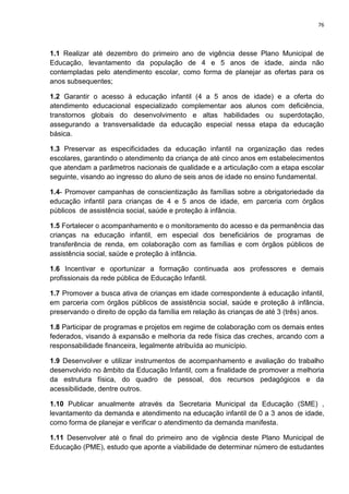 76
1.1 Realizar até dezembro do primeiro ano de vigência desse Plano Municipal de
Educação, levantamento da população de 4 e 5 anos de idade, ainda não
contempladas pelo atendimento escolar, como forma de planejar as ofertas para os
anos subsequentes;
1.2 Garantir o acesso à educação infantil (4 a 5 anos de idade) e a oferta do
atendimento educacional especializado complementar aos alunos com deficiência,
transtornos globais do desenvolvimento e altas habilidades ou superdotação,
assegurando a transversalidade da educação especial nessa etapa da educação
básica.
1.3 Preservar as especificidades da educação infantil na organização das redes
escolares, garantindo o atendimento da criança de até cinco anos em estabelecimentos
que atendam a parâmetros nacionais de qualidade e a articulação com a etapa escolar
seguinte, visando ao ingresso do aluno de seis anos de idade no ensino fundamental.
1.4- Promover campanhas de conscientização às famílias sobre a obrigatoriedade da
educação infantil para crianças de 4 e 5 anos de idade, em parceria com órgãos
públicos de assistência social, saúde e proteção à infância.
1.5 Fortalecer o acompanhamento e o monitoramento do acesso e da permanência das
crianças na educação infantil, em especial dos beneficiários de programas de
transferência de renda, em colaboração com as famílias e com órgãos públicos de
assistência social, saúde e proteção à infância.
1.6 Incentivar e oportunizar a formação continuada aos professores e demais
profissionais da rede pública de Educação Infantil.
1.7 Promover a busca ativa de crianças em idade correspondente à educação infantil,
em parceria com órgãos públicos de assistência social, saúde e proteção à infância,
preservando o direito de opção da família em relação às crianças de até 3 (três) anos.
1.8 Participar de programas e projetos em regime de colaboração com os demais entes
federados, visando à expansão e melhoria da rede física das creches, arcando com a
responsabilidade financeira, legalmente atribuída ao município.
1.9 Desenvolver e utilizar instrumentos de acompanhamento e avaliação do trabalho
desenvolvido no âmbito da Educação Infantil, com a finalidade de promover a melhoria
da estrutura física, do quadro de pessoal, dos recursos pedagógicos e da
acessibilidade, dentre outros.
1.10 Publicar anualmente através da Secretaria Municipal da Educação (SME) ,
levantamento da demanda e atendimento na educação infantil de 0 a 3 anos de idade,
como forma de planejar e verificar o atendimento da demanda manifesta.
1.11 Desenvolver até o final do primeiro ano de vigência deste Plano Municipal de
Educação (PME), estudo que aponte a viabilidade de determinar número de estudantes
 