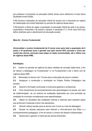 77
por professor e funcionário na educação infantil, tendo como referência o Custo Aluno
Qualidade Inicial (CAQi).
1.12 Construir instituições de educação infantil de acordo com a demanda em regime
de colaboração com entes federados no período de vigência desse plano.
1.13 Garantir a oferta de vagas a população na educação infantil da sede e do campo,
(quilombola e itinerantes ) de acordo o parecer e resolução nº 3, 16 de maio 2012 que
define diretrizes para o atendimento de educação escolar.
Meta 02 – Ensino Fundamental
Universalizar o ensino fundamental de 9 (nove) anos para toda a população de 6
(seis) a 14 (quatorze) anos e garantir que pelo menos 95% (noventa e cinco por
cento) dos alunos concluam essa etapa na idade recomendada, até o último ano
de vigência deste PME.
Estratégias;
2.1 Instituir no período de vigência do plano medidas de correção idade série, a fim
de reduzir a defasagem no Fundamental I e no Fundamental II até o último ano de
vigência deste PME.
2.2 Remanejar os alunos com 15 anos para a educação de jovens e adultos;
2.3 Assegurar a construção e revisitação do Projeto Político Pedagógico das
escolas;
2.4 Garantir a formação continuada e inicial para gestores e professores;
2.5 Criar mecanismos de acompanhamento das aprendizagens na escola, por meio
da implementação de um sistema de avaliações elaboradas por uma comissão de
avaliação do município considerando suas especificidades;
2.6 Utilizar os resultados das avaliações internas e externas para subsidiar ações
que promovam mudanças a favor dos estudantes;
2.7 Garantir reforço escolar para os alunos com 2 anos ou mais de defasagem;
2.8 Nuclear as escolas pequenas para oferecer a infra-estrutura dos Pólos e o
acompanhamento pedagógico, a fim de reduzir o número de classes multisseriadas;
2.9 Oportunizar e garantir a matrícula dos alunos itinerantes;
 