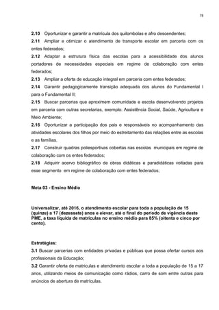 78
2.10 Oportunizar e garantir a matrícula dos quilombolas e afro descendentes;
2.11 Ampliar e otimizar o atendimento de transporte escolar em parceria com os
entes federados;
2.12 Adaptar a estrutura física das escolas para a acessibilidade dos alunos
portadores de necessidades especiais em regime de colaboração com entes
federados;
2.13 Ampliar a oferta de educação integral em parceria com entes federados;
2.14 Garantir pedagogicamente transição adequada dos alunos do Fundamental I
para o Fundamental II;
2.15 Buscar parcerias que aproximem comunidade e escola desenvolvendo projetos
em parceria com outras secretarias, exemplo: Assistência Social, Saúde, Agricultura e
Meio Ambiente;
2.16 Oportunizar a participação dos pais e responsáveis no acompanhamento das
atividades escolares dos filhos por meio do estreitamento das relações entre as escolas
e as famílias.
2.17 Construir quadras poliesportivas cobertas nas escolas municipais em regime de
colaboração com os entes federados;
2.18 Adquirir acervo bibliográfico de obras didáticas e paradidáticas voltadas para
esse segmento em regime de colaboração com entes federados;
Meta 03 - Ensino Médio
Universalizar, até 2016, o atendimento escolar para toda a população de 15
(quinze) a 17 (dezessete) anos e elevar, até o final do período de vigência deste
PME, a taxa líquida de matrículas no ensino médio para 85% (oitenta e cinco por
cento).
Estratégias:
3.1 Buscar parcerias com entidades privadas e públicas que possa ofertar cursos aos
profissionais da Educação;
3.2 Garantir oferta de matriculas e atendimento escolar a toda a população de 15 a 17
anos, utilizando meios de comunicação como rádios, carro de som entre outras para
anúncios de abertura de matrículas.
 