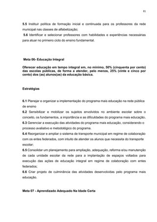 81
5.5 Instituir política de formação inicial e continuada para os professores da rede
municipal nas classes de alfabetização;
5.6 Identificar e selecionar professores com habilidades e experiências necessárias
para atuar no primeiro ciclo do ensino fundamental.
Meta 06- Educação Integral
Oferecer educação em tempo integral em, no mínimo, 50% (cinquenta por cento)
das escolas públicas, de forma a atender, pelo menos, 25% (vinte e cinco por
cento) dos (as) alunos(as) da educação básica.
Estratégias
6.1 Planejar e organizar a implementação do programa mais educação na rede pública
de ensino
6.2 Sensibilizar e mobilizar os sujeitos envolvidos no ambiente escolar sobre o
conceito, os fundamentos, a importância e as dificuldades do programa mais educação.
6.3 Gerenciar a execução das atividades do programa mais educação, considerando o
processo avaliativo e metodológico do programa.
6.4 Reorganizar e ampliar o sistema de transporte municipal em regime de colaboração
com os entes federados, com intuito de atender os alunos que necessita do transporte
escolar;
6.5 Consolidar um planejamento para ampliação, adequação, reforma e/ou manutenção
de cada unidade escolar da rede para a implantação de espaços voltados para
execução das ações de educação integral em regime de colaboração com entes
federados;
6.6 Criar projeto de culminância das atividades desenvolvidas pelo programa mais
educação.
Meta 07 - Aprendizado Adequado Na Idade Certa
 