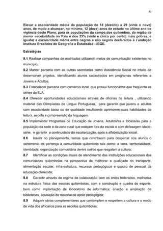 83
Elevar a escolaridade média da população de 18 (dezoito) a 29 (vinte e nove)
anos, de modo a alcançar, no mínimo, 12 (doze) anos de estudo no último ano de
vigência deste Plano, para as populações do campo,dos quilombos, da região de
menor escolaridade no País e dos 25% (vinte e cinco por cento) mais pobres, e
igualar a escolaridade média entre negros e não negros declarados à Fundação
Instituto Brasileiro de Geografia e Estatística - IBGE.
Estratégias
8.1 Realizar campanhas de matrículas utilizando meios de comunicação existentes no
município;
8.2 Manter parceria com as outras secretarias como Assistência Social no intuito de
desenvolver projetos, identificando alunos cadastrados em programas referentes a
Jovens e Adultos.
8.3 Estabelecer parceria com comércio local que possui funcionários que freqüenta as
séries da EJA.
8.4 Oferecer oportunidades educacionais através de oficinas de leitura , utilizando
material das Olimpíadas de Língua Portuguesa, para garantir que jovens e adultos
com escolaridade baixa ou de qualidade insuficiente aprimorem suas habilidades de
leitura, escrita e compreensão da linguagem.
8.5 Implementar Programas de Educação de Jovens, Adultos/as e Idosos/as para a
população da sede e da zona rural que estejam fora da escola e com defasagem idade-
série, e garantir a continuidade da escolarização, após a alfabetização inicial.
8.6 Inserir no planejamento, temas que contribuam para despertar nos alunos o
sentimento de pertença à comunidade quilombola tais como: a terra, territorialidade,
identidade, organização comunitária dentre outros que resgatam a cultura;
8.7 Identificar as condições atuais de atendimento das instituições educacionais das
comunidades quilombolas na perspectiva de melhorar a qualidade do transporte,
alimentação escolar, infra-estrutura, recursos pedagógicos e quadro de pessoal da
educação oferecida;
8.8 Garantir através de regime de colaboração com os entes federados, melhorias
na estrutura física das escolas quilombolas, com a construção e quadra de esporte,
bem como implantação de laboratório de informática; criação e ampliação de
bibliotecas, aquisição de material de apoio pedagógico;
8.9 Adquirir obras complementares que contemplem e respeitem a cultura e o modo
de vida dos africanos para as escolas quilombolas;
 