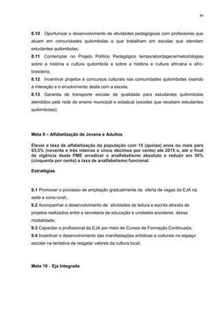 84
8.10 Oportunizar o desenvolvimento de atividades pedagógicas com professores que
atuam em comunidades quilombolas e que trabalham em escolas que atendam
estudantes quilombolas;
8.11 Contemplar no Projeto Político Pedagógico temas/abordagens/metodologias
sobre a história e cultura quilombola e sobre a história e cultura africana e afro-
brasileira;
8.12 Incentivar projetos e concursos culturais nas comunidades quilombolas visando
à interação e o envolvimento desta com a escola;
8.13 Garantia de transporte escolar de qualidade para estudantes quilombolas
atendidos pela rede de ensino municipal e estadual (escolas que recebem estudantes
quilombolas);
Meta 9 – Alfabetização de Jovens e Adultos
Elevar a taxa de alfabetização da população com 15 (quinze) anos ou mais para
93,5% (noventa e três inteiros e cinco décimos por cento) até 2015 e, até o final
da vigência deste PME erradicar o analfabetismo absoluto e reduzir em 50%
(cinquenta por cento) a taxa de analfabetismo funcional.
Estratégias
9.1 Promover o processo de ampliação gradualmente da oferta de vagas da EJA na
sede e zona rural;;
9.2 Acompanhar o desenvolvimento de atividades de leitura e escrita através de
projetos realizados entre a secretaria de educação e unidades escolares dessa
modalidade;
9.3 Capacitar o profissional da EJA por meio de Cursos de Formação Continuada;
9.4 Incentivar o desenvolvimento das manifestações artísticas e culturais no espaço
escolar na tentativa de resgatar valores da cultura local;
Meta 10 – Eja Integrada
 