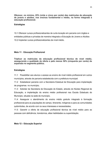 85
Oferecer, no mínimo, 25% (vinte e cinco por cento) das matrículas de educação
de jovens e adultos, nos ensinos fundamental e médio, na forma integrada à
educação profissional.
Estratégias
10.1 Oferecer cursos profissionalizantes de curta duração em parceria com órgãos e
entidades públicas e privadas de maneira integrada a Educação de Jovens e Adultos
10.2 Implantar cursos profissionalizantes de nível médio.
Meta 11 – Educação Profissional
Triplicar as matrículas da educação profissional técnica de nível médio,
assegurando a qualidade da oferta e pelo menos 50% (cinquenta por cento) da
expansão no segmento público.
Estratégias
11.1 Possibilitar aos alunos o acesso ao ensino de nível médio profissional em outros
municípios, através de parceria estabelecida com a prefeitura municipal.
11.2 Estabelecer parceria com a Secretaria Estadual de Educação para implantação
de programas no município.
11.3 Solicitar da Secretaria de Educação do Estado, através do Núcleo Regional de
Educação, a implantação do ensino médio profissional nas Escola Estaduais do
Município, situada na sede do município.
11.4 Assegurar o atendimento do ensino médio gratuito integrado à formação
profissional para as populações do campo, itinerante, indígenas e para as comunidades
quilombolas, de acordo com os seus interesses e necessidades;
11.5 Garantir a oferta de educação profissional técnica de nível médio para as
pessoas com deficiência, transtornos, altas habilidades ou superdotação.
Meta 12 – Educação Superior
 