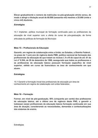 87
Elevar gradualmente o número de matrículas na pós-graduação stricto sensu, de
modo a atingir a titulação anual de 60.000 (sessenta mil) mestres e 25.000 (vinte e
cinco mil) doutores.
Estratégias
14.1 Implantar, política municipal de formação continuada para os profissionais da
educação de nível superior com a oferta do curso de pós-graduação, de forma
articulada às políticas de formação do Município
Meta 15 – Profissionais de Educação
Garantir, em regime de colaboração entre a União, os Estados, o Distrito Federal ,
no prazo de 1 (um) ano de vigência deste PME, política nacional de formação dos
profissionais da educação de que tratam os incisos I, II e III do caput do art. 61 da
Lei nº 9.394, de 20 de dezembro de 1996, assegurado que todos os professores e
as professoras da educação básica possuam formação específica de nível
superior, obtida em curso de licenciatura na área de conhecimento em que
atuam.
Estratégias
15.1 Garantir a formação inicial dos profissionais de educação por área de
conhecimento em regime de colaboração com entes federados;
Meta 16 – Formação
Formar, em nível de pós-graduação, 50% (cinquenta por cento) dos professores
da educação básica, até o último ano de vigência deste PNE, e garantir a
todos(as) os(as) profissionais da educação básica formação continuada em sua
área de atuação, considerando as necessidades, demandas e contextualizações
dos sistemas de ensino.
Estratégias
 