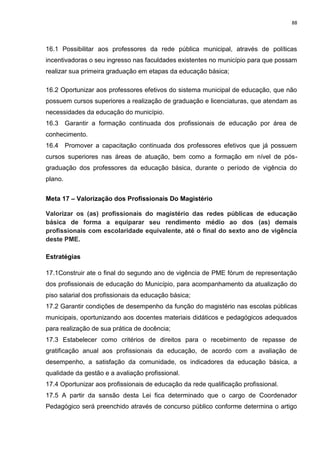 88
16.1 Possibilitar aos professores da rede pública municipal, através de políticas
incentivadoras o seu ingresso nas faculdades existentes no município para que possam
realizar sua primeira graduação em etapas da educação básica;
16.2 Oportunizar aos professores efetivos do sistema municipal de educação, que não
possuem cursos superiores a realização de graduação e licenciaturas, que atendam as
necessidades da educação do município.
16.3 Garantir a formação continuada dos profissionais de educação por área de
conhecimento.
16.4 Promover a capacitação continuada dos professores efetivos que já possuem
cursos superiores nas áreas de atuação, bem como a formação em nível de pós-
graduação dos professores da educação básica, durante o período de vigência do
plano.
Meta 17 – Valorização dos Profissionais Do Magistério
Valorizar os (as) profissionais do magistério das redes públicas de educação
básica de forma a equiparar seu rendimento médio ao dos (as) demais
profissionais com escolaridade equivalente, até o final do sexto ano de vigência
deste PME.
Estratégias
17.1Construir ate o final do segundo ano de vigência de PME fórum de representação
dos profissionais de educação do Município, para acompanhamento da atualização do
piso salarial dos profissionais da educação básica;
17.2 Garantir condições de desempenho da função do magistério nas escolas públicas
municipais, oportunizando aos docentes materiais didáticos e pedagógicos adequados
para realização de sua prática de docência;
17.3 Estabelecer como critérios de direitos para o recebimento de repasse de
gratificação anual aos profissionais da educação, de acordo com a avaliação de
desempenho, a satisfação da comunidade, os indicadores da educação básica, a
qualidade da gestão e a avaliação profissional.
17.4 Oportunizar aos profissionais de educação da rede qualificação profissional.
17.5 A partir da sansão desta Lei fica determinado que o cargo de Coordenador
Pedagógico será preenchido através de concurso público conforme determina o artigo
 