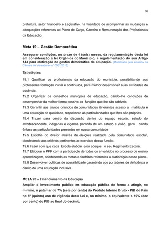 90
prefeitura, setor financeiro e Legislativo, na finalidade de acompanhar as mudanças e
adequações referentes ao Plano de Cargo, Carreira e Remuneração dos Profissionais
da Educação;
Meta 19 – Gestão Democrática
Assegurar condições, no prazo de 6 (seis) meses, da regulamentação desta lei
em consideração a lei Orgânica do Município, a regulamentação do seu Artigo
143 para efetivação de gestão democrática da educação. (Modificada pela emenda da
Câmara de Vereadores n° 0001/2015)
Estratégias:
19.1 Qualificar os profissionais da educação do município, possibilitando aos
professores formação inicial e continuada, para melhor desenvolver suas atividades de
docência.
19.2 Organizar os conselhos municipais de educação, dando-lhe condições de
desempenhar da melhor forma possível as funções que lhe são cabíveis.
19.3 Garantir aos alunos oriundos de comunidades itinerantes acesso a matrícula e
uma educação de qualidade, respeitando as particularidades que lhes são próprias.
19.4 Trazer para centro da discussão dentro do espaço escolar, estudo do
afrodescendente, indígenas e ciganos, partindo de um estudo e visão geral , dando
ênfase as particularidades presentes em nossa comunidade
19.5 Escolha do diretor através de eleições realizada pela comunidade escolar,
obedecendo aos critérios pertinentes ao exercício dessa função.
19.6 Fazer com que cada Escola elabore e/ou adeque o seu Regimento Escolar.
19.7 Elaborar o PPP com a participação de todos os envolvidos no processo de ensino
aprendizagem, obedecendo as metas e diretrizes referentes a elaboração desse plano..
19.8 Desenvolver políticas de acessibilidade garantindo aos portadores de deficiência o
direito de uma educação inclusiva.
META 20 – Financiamento da Educação
Ampliar o investimento público em educação pública de forma a atingir, no
mínimo, o patamar de 7% (sete por cento) do Produto Interno Bruto - PIB do País
no 5º (quinto) ano de vigência desta Lei e, no mínimo, o equivalente a 10% (dez
por cento) do PIB ao final do decênio.
 