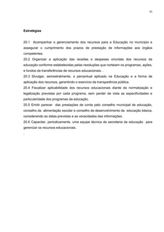 91
Estratégias
20.1 Acompanhar o gerenciamento dos recursos para a Educação no município e
assegurar o cumprimento dos prazos de prestação de informações aos órgãos
competentes.
20.2 Organizar a aplicação das receitas e despesas oriundas dos recursos da
educação conforme estabelecidas pelas resoluções que norteiam os programas, ações,
e fundos de transferências de recursos educacionais. .
20.3 Divulgar, semestralmente, o percentual aplicado na Educação e a forma de
aplicação dos recursos, garantindo o exercício da transparência pública.
20.4 Fiscalizar aplicabilidade dos recursos educacionais diante da normatização e
legalização previstas por cada programa, sem perder de vista as especificidades e
particularidade dos programas da educação.
20.5 Emitir parecer das prestações de conta pelo conselho municipal de educação,
conselho da alimentação escolar e conselho de desenvolvimento da educação básica,
considerando as datas previstas e as veracidades das informações.
20.6 Capacitar, periodicamente, uma equipe técnica da secretaria de educação para
gerenciar os recursos educacionais.
.
 