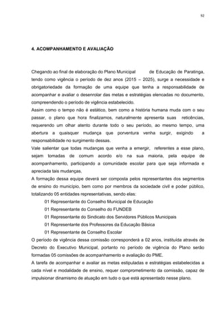 92
4. ACOMPANHAMENTO E AVALIAÇÃO
Chegando ao final de elaboração do Plano Municipal de Educação de Paratinga,
tendo como vigência o período de dez anos (2015 – 2025), surge a necessidade e
obrigatoriedade da formação de uma equipe que tenha a responsabilidade de
acompanhar e avaliar o desenrolar das metas e estratégias elencadas no documento,
compreendendo o período de vigência estabelecido.
Assim como o tempo não é estático, bem como a história humana muda com o seu
passar, o plano que hora finalizamos, naturalmente apresenta suas reticências,
requerendo um olhar atento durante todo o seu período, ao mesmo tempo, uma
abertura a quaisquer mudança que porventura venha surgir, exigindo a
responsabilidade no surgimento dessas.
Vale salientar que todas mudanças que venha a emergir, referentes a esse plano,
sejam tomadas de comum acordo e/o na sua maioria, pela equipe de
acompanhamento, participando a comunidade escolar para que seja informada e
apreciada tais mudanças.
A formação dessa equipe deverá ser composta pelos representantes dos segmentos
de ensino do município, bem como por membros da sociedade civil e poder público,
totalizando 05 entidades representativas, sendo elas:
01 Representante do Conselho Municipal de Educação
01 Representante do Conselho do FUNDEB
01 Representante do Sindicato dos Servidores Públicos Municipais
01 Representante dos Professores da Educação Básica
01 Representante de Conselho Escolar
O período de vigência dessa comissão corresponderá a 02 anos, instituída através de
Decreto do Executivo Municipal, portanto no período de vigência do Plano serão
formadas 05 comissões de acompanhamento e avaliação do PME.
A tarefa de acompanhar e avaliar as metas estipuladas e estratégias estabelecidas a
cada nível e modalidade de ensino, requer comprometimento da comissão, capaz de
impulsionar dinamismo de atuação em tudo o que está apresentado nesse plano.
 