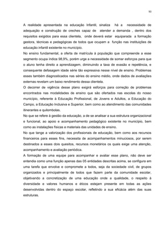 93
A realidade apresentada na educação Infantil, sinaliza há a necessidade de
adequação e construção de creches capaz de atender a demanda , dentro dos
requisitos exigidos para essa clientela, onde deverá estar equiparada a formação
gestora, técnicas e pedagógicas de todos que ocupam a função nas instituições de
educação infantil existente no município.
No ensino fundamental, a oferta de matrícula à população que compreende a esse
segmento ocupa índice 98,9%, porém urge a necessidade de somar esforços para que
o aluno tenha direito a aprendizagem, diminuindo a taxa de evasão e repetência, e
consequente defasagem idade série tão expressiva nesse nível de ensino. Problemas
esses também diagnosticados nas séries do ensino médio, onde dados de avaliações
externas revelam um baixo rendimento dessa clientela.
O decorrer de vigência desse plano exigirá esforços para correção de problemas
encontrados nas modalidades de ensino que são ofertados nas escolas do nosso
município, referente à Educação Profissional, de Jovens e Adultos, a Educação do
Campo, a Educação Inclusiva e Superior, bem como ao atendimento das comunidades
itinerantes e quilombolas.
No que se refere à gestão da educação, a de se analisar a sua estrutura organizacional
e funcional, ao apoio e acompanhamento pedagógico existente no município, bem
como as instalações físicas e materiais das unidades de ensino.
No que tange a valorização dos profissionais de educação, bem como aos recursos
financeiros para esses fins, necessita de acompanhamentos minuciosos, por serem
destinados a esses dois quesitos, recursos monetários os quais exige uma atenção,
acompanhamento e avaliação periódica.
A formação de uma equipe para acompanhar e avaliar esse plano, não deve ser
entendia como uma função apenas das 05 entidades descritas acima, se configura em
uma tarefa que envolve e compromete a todos, seja da sociedade civil, de grupos
organizados e principalmente de todos que fazem parte da comunidade escolar,
objetivando a concretização de uma educação onde a qualidade, o respeito à
diversidade e valores humanos e éticos estejam presente em todas as ações
desenvolvidas dentro do espaço escolar, refletindo a sua eficácia além das suas
estruturas.
 