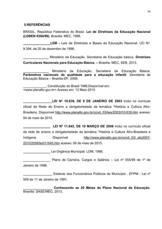 94
5.REFERÊNCIAS
BRASIL. República Federativa do Brasil. Lei de Diretrizes da Educação Nacional
(LDBEN 9394/96). Brasília: MEC, 1996.
_______________LDB - Leis de Diretrizes e Bases da Educação Nacional. LEI No.
9.394, de 20 de dezembro de 1996.
______________ Ministério da Educação. Secretaria de Educação básica. Diretrizes
Curriculares Nacionais para Educação Básica. – Brasília: MEC, SEB, 2013.
______________ Ministério da Educação. Secretaria de Educação Básica.
Parâmetros nacionais de qualidade para a educação infantil. Secretaria de
Educação Básica – Brasília-DF, 2006.
_____________ Constituição do Brasil 1988.Disponível em:
<www.planalto.gov.br>.Acesso em: 13 Maio 2015
________________LEI No 10.639, DE 9 DE JANEIRO DE 2003 inclui no currículo
oficial da Rede de Ensino a obrigatoriedade da temática "História e Cultura Afro-
Brasileira. Disponível http://www.planalto.gov.br/ccivil_03/leis/2003/l10.639.htm acesso:
04 de maio de 2015.
_______________ LEI Nº 11.645, DE 10 MARÇO DE 2008 inclui no currículo oficial
da rede de ensino a obrigatoriedade da temática “História e Cultura Afro-Brasileira e
Indígena. Disponível http://www.planalto.gov.br/ccivil_03/_ato2007-
2010/2008/lei/l11645.htm acesso: 06 de maio de 2015.
_______________ Lei Orgânica Municipal. LOM, 1988.
_______________ Plano de Carreira, Cargos e Salários – Lei nº 555/98 de 1º de
Janeiro de 1998.
________________ Estatuto dos Funcionários Públicos do Município . EFPM - Lei nº
509 de 11 de Janeiro de 1991.
________________ Conhecendo as 20 Metas do Plano Nacional de Educação.
Brasília: SASE/MEC, 2013.
 