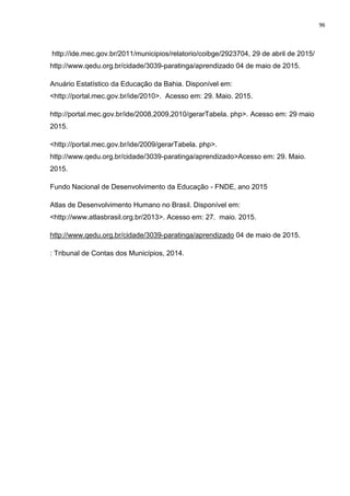 96
http://ide.mec.gov.br/2011/municipios/relatorio/coibge/2923704, 29 de abril de 2015/
http://www.qedu.org.br/cidade/3039-paratinga/aprendizado 04 de maio de 2015.
Anuário Estatístico da Educação da Bahia. Disponível em:
<http://portal.mec.gov.br/ide/2010>. Acesso em: 29. Maio. 2015.
http://portal.mec.gov.br/ide/2008,2009,2010/gerarTabela. php>. Acesso em: 29 maio
2015.
<http://portal.mec.gov.br/ide/2009/gerarTabela. php>.
http://www.qedu.org.br/cidade/3039-paratinga/aprendizado>Acesso em: 29. Maio.
2015.
Fundo Nacional de Desenvolvimento da Educação - FNDE, ano 2015
Atlas de Desenvolvimento Humano no Brasil. Disponível em:
<http://www.atlasbrasil.org.br/2013>. Acesso em: 27. maio. 2015.
http://www.qedu.org.br/cidade/3039-paratinga/aprendizado 04 de maio de 2015.
: Tribunal de Contas dos Municípios, 2014.
 