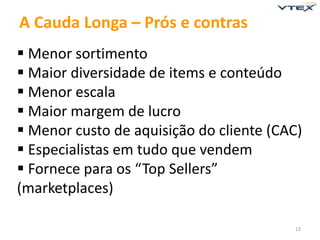 13 
A Cauda Longa – Prós e contras 
 Menor sortimento 
 Maior diversidade de items e conteúdo 
 Menor escala 
 Maior margem de lucro 
 Menor custo de aquisição do cliente (CAC) 
 Especialistas em tudo que vendem 
 Fornece para os “Top Sellers” 
(marketplaces) 
 