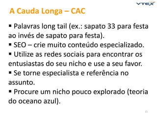 15 
A Cauda Longa – CAC 
 Palavras long tail (ex.: sapato 33 para festa 
ao invés de sapato para festa). 
 SEO – crie muito conteúdo especializado. 
 Utilize as redes sociais para encontrar os 
entusiastas do seu nicho e use a seu favor. 
 Se torne especialista e referência no 
assunto. 
 Procure um nicho pouco explorado (teoria 
do oceano azul). 
 