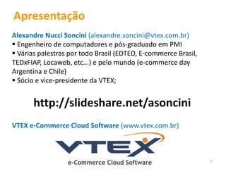 2 
Apresentação 
Alexandre Nucci Soncini (alexandre.soncini@vtex.com.br) 
 Engenheiro de computadores e pós-graduado em PMI 
 Várias palestras por todo Brasil (EDTED, E-commerce Brasil, 
TEDxFIAP, Locaweb, etc...) e pelo mundo (e-commerce day 
Argentina e Chile) 
 Sócio e vice-presidente da VTEX; 
http://slideshare.net/asoncini 
VTEX e-Commerce Cloud Software (www.vtex.com.br) 
 