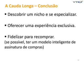 33 
A Cauda Longa – Conclusão 
 Descobrir um nicho e se especializar. 
 Oferecer uma experiência exclusiva. 
 Fidelizar para recomprar. 
(se possível, ter um modelo inteligente de 
assinatura de compras) 
 