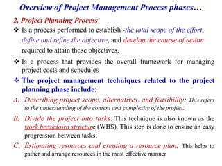 Overview of Project Management Process phases…
2. Project Planning Process:
 Is a process performed to establish -the total scope of the effort,
define and refine the objective, and develop the course of action
required to attain those objectives.
 Is a process that provides the overall framework for managing
project costs and schedules
 The project management techniques related to the project
planning phase include:
A. Describing project scope, alternatives, and feasibility: This refers
to the understanding of the content and complexity of theproject.
B. Divide the project into tasks: This technique is also known as the
work breakdown structure (WBS). This step is done to ensure an easy
progression between tasks.
C. Estimating resources and creating a resource plan: This helps to
gather and arrange resources in the most effective manner
 