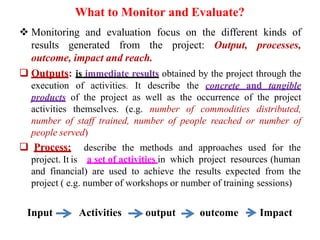 What to Monitor and Evaluate?
 Monitoring and evaluation focus on the different kinds of
results generated from the project: Output, processes,
outcome, impact and reach.
 Outputs: is immediate results obtained by the project through the
execution of activities. It describe the concrete and tangible
products of the project as well as the occurrence of the project
activities themselves. (e.g. number of commodities distributed,
number of staff trained, number of people reached or number of
people served)
 Process:
project. It is
describe the methods and approaches used for the
a set of activities in which project resources (human
and financial) are used to achieve the results expected from the
project ( e.g. number of workshops or number of training sessions)
Input Activities output outcome Impact
 