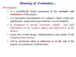 Meaning of Evaluation…
 Evaluation:
• is a scientifically based assessment of the strengths and
weaknesses of the project
• is a systematic determination of a subject’s merit, worth and
significance, using criteria governed by a set of standards
• is designated to provide systematic, reliable and valid
information on the conduct, impact and effectiveness of the
projects
• assess the overall design, implementation and results of the
completed interventions
• will be performed either at mid-term or at the end of the
project, on conclusion of all activities.
 