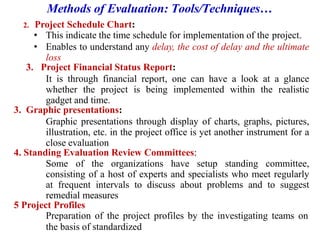 Methods of Evaluation: Tools/Techniques…
2. Project Schedule Chart:
• This indicate the time schedule for implementation of the project.
• Enables to understand any delay, the cost of delay and the ultimate
loss
3. Project Financial Status Report:
It is through financial report, one can have a look at a glance
whether the project is being implemented within the realistic
gadget and time.
3. Graphic presentations:
Graphic presentations through display of charts, graphs, pictures,
illustration, etc. in the project office is yet another instrument for a
close evaluation
4. Standing Evaluation Review Committees:
Some of the organizations have setup standing committee,
consisting of a host of experts and specialists who meet regularly
at frequent intervals to discuss about problems and to suggest
remedial measures
5 Project Profiles
Preparation of the project profiles by the investigating teams on
the basis of standardized
 