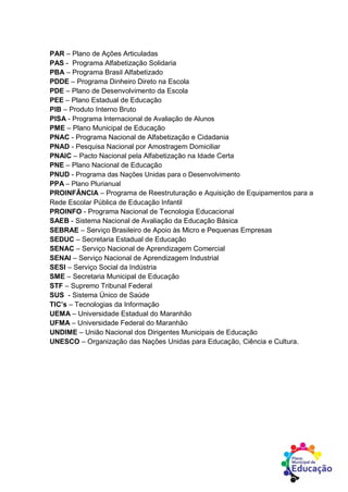 PAR – Plano de Ações Articuladas
PAS - Programa Alfabetização Solidaria
PBA – Programa Brasil Alfabetizado
PDDE – Programa Dinheiro Direto na Escola
PDE – Plano de Desenvolvimento da Escola
PEE – Plano Estadual de Educação
PIB – Produto Interno Bruto
PISA - Programa Internacional de Avaliação de Alunos
PME – Plano Municipal de Educação
PNAC - Programa Nacional de Alfabetização e Cidadania
PNAD - Pesquisa Nacional por Amostragem Domiciliar
PNAIC – Pacto Nacional pela Alfabetização na Idade Certa
PNE – Plano Nacional de Educação
PNUD - Programa das Nações Unidas para o Desenvolvimento
PPA – Plano Plurianual
PROINFÂNCIA – Programa de Reestruturação e Aquisição de Equipamentos para a
Rede Escolar Pública de Educação Infantil
PROINFO - Programa Nacional de Tecnologia Educacional
SAEB - Sistema Nacional de Avaliação da Educação Básica
SEBRAE – Serviço Brasileiro de Apoio às Micro e Pequenas Empresas
SEDUC – Secretaria Estadual de Educação
SENAC – Serviço Nacional de Aprendizagem Comercial
SENAI – Serviço Nacional de Aprendizagem Industrial
SESI – Serviço Social da Indústria
SME – Secretaria Municipal de Educação
STF – Supremo Tribunal Federal
SUS - Sistema Único de Saúde
TIC’s – Tecnologias da Informação
UEMA – Universidade Estadual do Maranhão
UFMA – Universidade Federal do Maranhão
UNDIME – União Nacional dos Dirigentes Municipais de Educação
UNESCO – Organização das Nações Unidas para Educação, Ciência e Cultura.
 