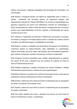 99
pública, promovendo a utilização pedagógica das tecnologias da informação e da
comunicação.
2.10 Garantir o transporte escolar, em regime de colaboração entre a União e o
Estado atendendo aos princípios básicos de segurança exigidos pelo
Departamento Estadual de Trânsito (DETRAN) e as normas de acessibilidade que
garantem segurança aos alunos com deficiências, levando em consideração o
tempo de permanência e idade mínima dos alunos e assegurando que o município
assuma suas responsabilidades de forma a garantir a escolarização dos alunos
oriundos da zona rural.
2.11 Implantar e implementar as Diretrizes e Referenciais Curriculares municipais,
de maneira a assegurar a formação básica comum e respeito aos valores culturais
e artísticos nas diferentes etapas e modalidades da educação.
2.12 Garantir o acesso e condições para permanência de pessoas com deficiência,
transtornos globais do desenvolvimento, altas habilidades ou superdotação,
negros, quilombolas, povos do campo, das florestas, das comunidades tradicionais,
gays, lésbicas, bissexuais, travestis e transexuais no Ensino Fundamental.
2.13 Assegurar recursos necessários para mobiliar adequadamente os espaços
dos alunos de 06 anos e daqueles que são usuários de cadeiras de rodas do
Ensino Fundamental de 09 anos.
2.14 Viabilizar programas e projetos municipais que venham fortalecer a relação
família/escola proporcionando a melhoria do ensino-aprendizagem.
2.15 Definir diretrizes municipais para a política de formação inicial e continuada de
professores e demais profissionais do Ensino Fundamental.
2.16 Garantir a oferta dos anos iniciais do Ensino Fundamental para as populações
do campo nas próprias comunidades rurais.
2.17 Ampliar a oferta dos anos finais do Ensino Fundamental para as populações
do campo e quilombola.
2.18 Criar ações voltadas para evitar o abandono dos alunos nos anos finais do
Ensino Fundamental no campo e quilombolas.
 