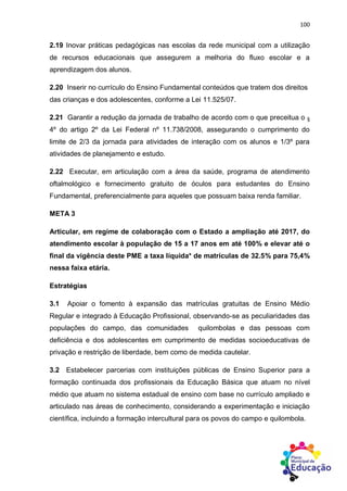 100
2.19 Inovar práticas pedagógicas nas escolas da rede municipal com a utilização
de recursos educacionais que assegurem a melhoria do fluxo escolar e a
aprendizagem dos alunos.
2.20 Inserir no currículo do Ensino Fundamental conteúdos que tratem dos direitos
das crianças e dos adolescentes, conforme a Lei 11.525/07.
2.21 Garantir a redução da jornada de trabalho de acordo com o que preceitua o §
4º do artigo 2º da Lei Federal nº 11.738/2008, assegurando o cumprimento do
limite de 2/3 da jornada para atividades de interação com os alunos e 1/3º para
atividades de planejamento e estudo.
2.22 Executar, em articulação com a área da saúde, programa de atendimento
oftalmológico e fornecimento gratuito de óculos para estudantes do Ensino
Fundamental, preferencialmente para aqueles que possuam baixa renda familiar.
META 3
Articular, em regime de colaboração com o Estado a ampliação até 2017, do
atendimento escolar à população de 15 a 17 anos em até 100% e elevar até o
final da vigência deste PME a taxa líquida* de matrículas de 32.5% para 75,4%
nessa faixa etária.
Estratégias
3.1 Apoiar o fomento à expansão das matrículas gratuitas de Ensino Médio
Regular e integrado à Educação Profissional, observando-se as peculiaridades das
populações do campo, das comunidades quilombolas e das pessoas com
deficiência e dos adolescentes em cumprimento de medidas socioeducativas de
privação e restrição de liberdade, bem como de medida cautelar.
3.2 Estabelecer parcerias com instituições públicas de Ensino Superior para a
formação continuada dos profissionais da Educação Básica que atuam no nível
médio que atuam no sistema estadual de ensino com base no currículo ampliado e
articulado nas áreas de conhecimento, considerando a experimentação e iniciação
científica, incluindo a formação intercultural para os povos do campo e quilombola.
 