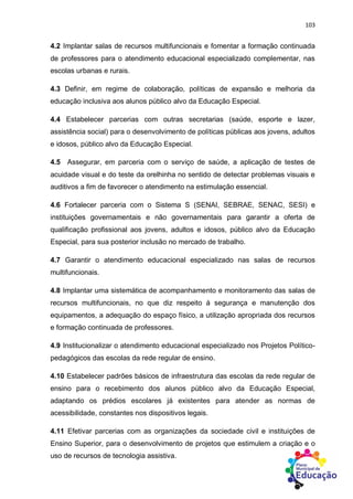 103
4.2 Implantar salas de recursos multifuncionais e fomentar a formação continuada
de professores para o atendimento educacional especializado complementar, nas
escolas urbanas e rurais.
4.3 Definir, em regime de colaboração, políticas de expansão e melhoria da
educação inclusiva aos alunos público alvo da Educação Especial.
4.4 Estabelecer parcerias com outras secretarias (saúde, esporte e lazer,
assistência social) para o desenvolvimento de políticas públicas aos jovens, adultos
e idosos, público alvo da Educação Especial.
4.5 Assegurar, em parceria com o serviço de saúde, a aplicação de testes de
acuidade visual e do teste da orelhinha no sentido de detectar problemas visuais e
auditivos a fim de favorecer o atendimento na estimulação essencial.
4.6 Fortalecer parceria com o Sistema S (SENAI, SEBRAE, SENAC, SESI) e
instituições governamentais e não governamentais para garantir a oferta de
qualificação profissional aos jovens, adultos e idosos, público alvo da Educação
Especial, para sua posterior inclusão no mercado de trabalho.
4.7 Garantir o atendimento educacional especializado nas salas de recursos
multifuncionais.
4.8 Implantar uma sistemática de acompanhamento e monitoramento das salas de
recursos multifuncionais, no que diz respeito à segurança e manutenção dos
equipamentos, a adequação do espaço físico, a utilização apropriada dos recursos
e formação continuada de professores.
4.9 Institucionalizar o atendimento educacional especializado nos Projetos Político-
pedagógicos das escolas da rede regular de ensino.
4.10 Estabelecer padrões básicos de infraestrutura das escolas da rede regular de
ensino para o recebimento dos alunos público alvo da Educação Especial,
adaptando os prédios escolares já existentes para atender as normas de
acessibilidade, constantes nos dispositivos legais.
4.11 Efetivar parcerias com as organizações da sociedade civil e instituições de
Ensino Superior, para o desenvolvimento de projetos que estimulem a criação e o
uso de recursos de tecnologia assistiva.
 