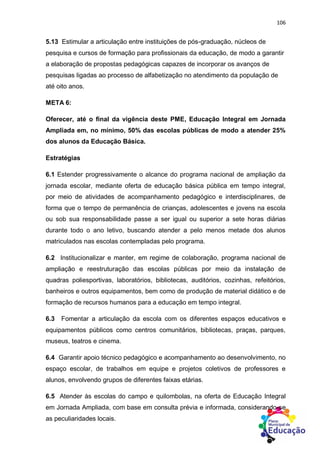 106
5.13 Estimular a articulação entre instituições de pós-graduação, núcleos de
pesquisa e cursos de formação para profissionais da educação, de modo a garantir
a elaboração de propostas pedagógicas capazes de incorporar os avanços de
pesquisas ligadas ao processo de alfabetização no atendimento da população de
até oito anos.
META 6:
Oferecer, até o final da vigência deste PME, Educação Integral em Jornada
Ampliada em, no mínimo, 50% das escolas públicas de modo a atender 25%
dos alunos da Educação Básica.
Estratégias
6.1 Estender progressivamente o alcance do programa nacional de ampliação da
jornada escolar, mediante oferta de educação básica pública em tempo integral,
por meio de atividades de acompanhamento pedagógico e interdisciplinares, de
forma que o tempo de permanência de crianças, adolescentes e jovens na escola
ou sob sua responsabilidade passe a ser igual ou superior a sete horas diárias
durante todo o ano letivo, buscando atender a pelo menos metade dos alunos
matriculados nas escolas contempladas pelo programa.
6.2 Institucionalizar e manter, em regime de colaboração, programa nacional de
ampliação e reestruturação das escolas públicas por meio da instalação de
quadras poliesportivas, laboratórios, bibliotecas, auditórios, cozinhas, refeitórios,
banheiros e outros equipamentos, bem como de produção de material didático e de
formação de recursos humanos para a educação em tempo integral.
6.3 Fomentar a articulação da escola com os diferentes espaços educativos e
equipamentos públicos como centros comunitários, bibliotecas, praças, parques,
museus, teatros e cinema.
6.4 Garantir apoio técnico pedagógico e acompanhamento ao desenvolvimento, no
espaço escolar, de trabalhos em equipe e projetos coletivos de professores e
alunos, envolvendo grupos de diferentes faixas etárias.
6.5 Atender às escolas do campo e quilombolas, na oferta de Educação Integral
em Jornada Ampliada, com base em consulta prévia e informada, considerando-se
as peculiaridades locais.
 